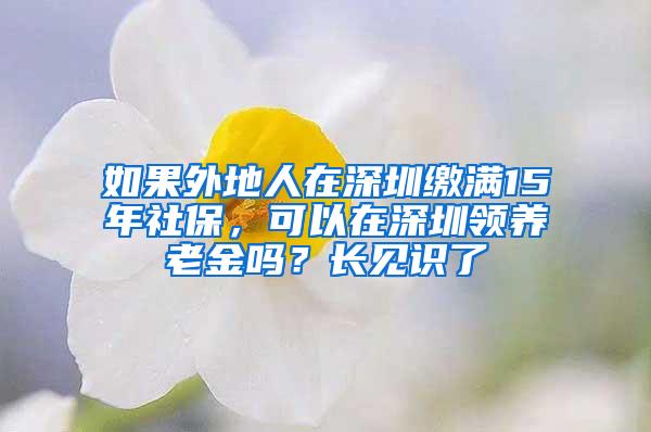 如果外地人在深圳缴满15年社保，可以在深圳领养老金吗？长见识了