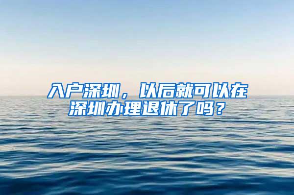 入户深圳，以后就可以在深圳办理退休了吗？