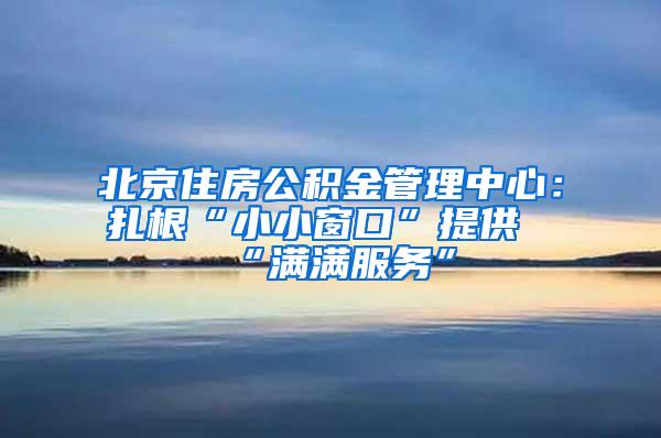 北京住房公积金管理中心：扎根“小小窗口”提供“满满服务”