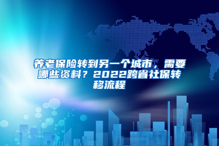 养老保险转到另一个城市，需要哪些资料？2022跨省社保转移流程