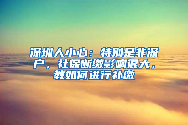 深圳人小心：特别是非深户，社保断缴影响很大，教如何进行补缴