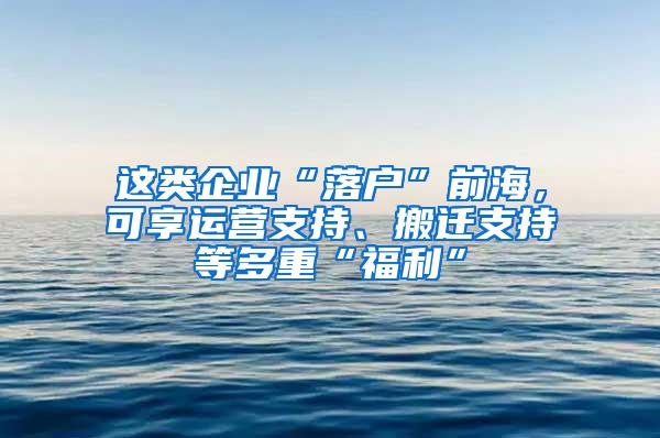 这类企业“落户”前海，可享运营支持、搬迁支持等多重“福利”