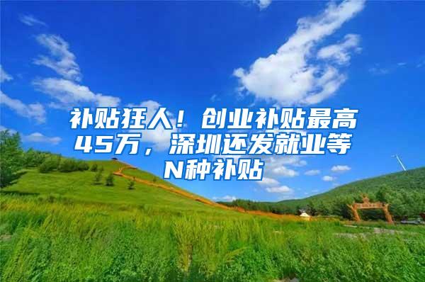 补贴狂人！创业补贴最高45万，深圳还发就业等N种补贴