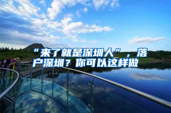 “来了就是深圳人”，落户深圳？你可以这样做→