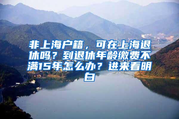 非上海户籍，可在上海退休吗？到退休年龄缴费不满15年怎么办？进来看明白