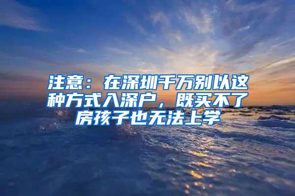 注意：在深圳千万别以这种方式入深户，既买不了房孩子也无法上学