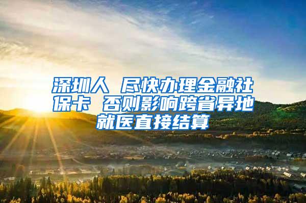 深圳人 尽快办理金融社保卡 否则影响跨省异地就医直接结算