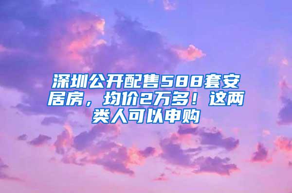 深圳公开配售588套安居房，均价2万多！这两类人可以申购