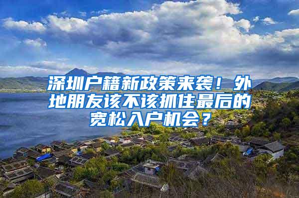 深圳户籍新政策来袭！外地朋友该不该抓住最后的宽松入户机会？