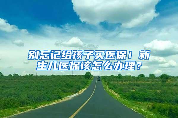 别忘记给孩子买医保！新生儿医保该怎么办理？