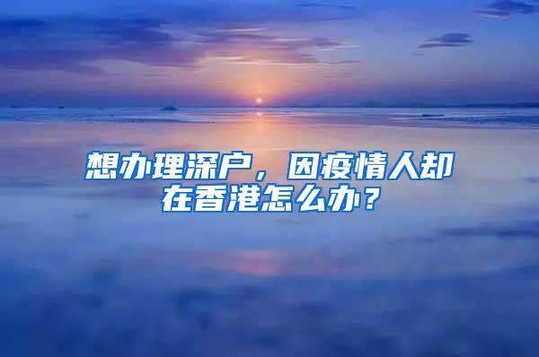 想办理深户，因疫情人却在香港怎么办？