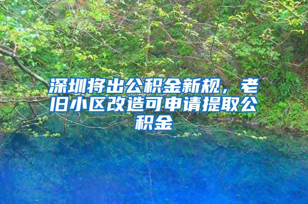 深圳将出公积金新规，老旧小区改造可申请提取公积金