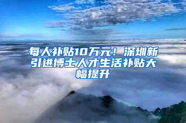 每人补贴10万元！深圳新引进博士人才生活补贴大幅提升