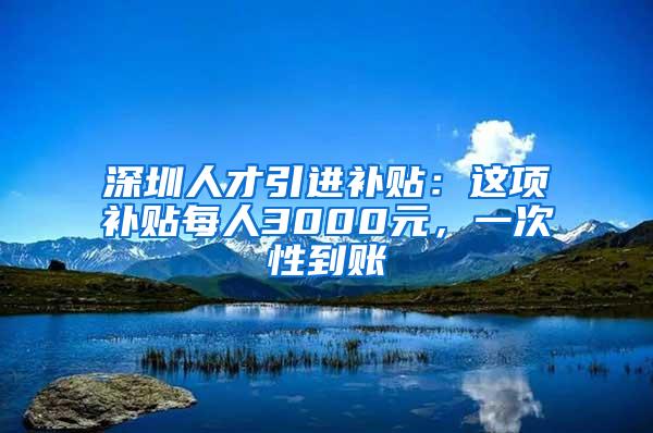 深圳人才引进补贴：这项补贴每人3000元，一次性到账