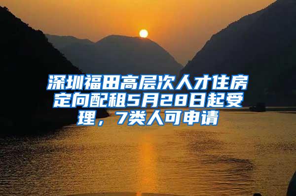 深圳福田高层次人才住房定向配租5月28日起受理，7类人可申请