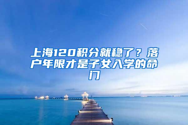 上海120积分就稳了？落户年限才是子女入学的命门