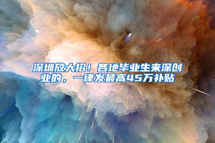 深圳放大招！各地毕业生来深创业的，一律发最高45万补贴