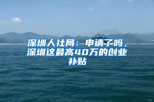 深圳人社局：申请了吗，深圳这最高40万的创业补贴