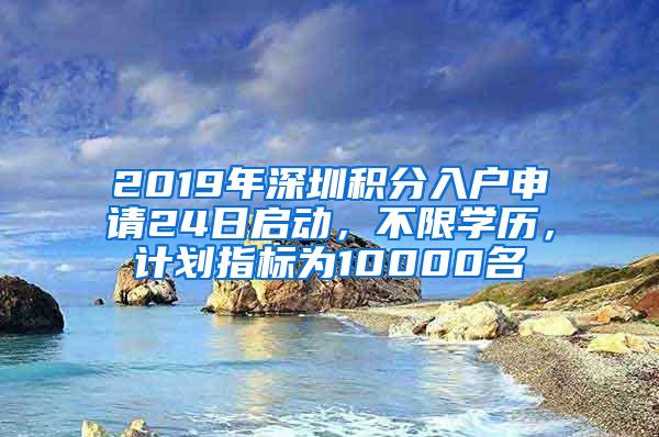 2019年深圳积分入户申请24日启动，不限学历，计划指标为10000名