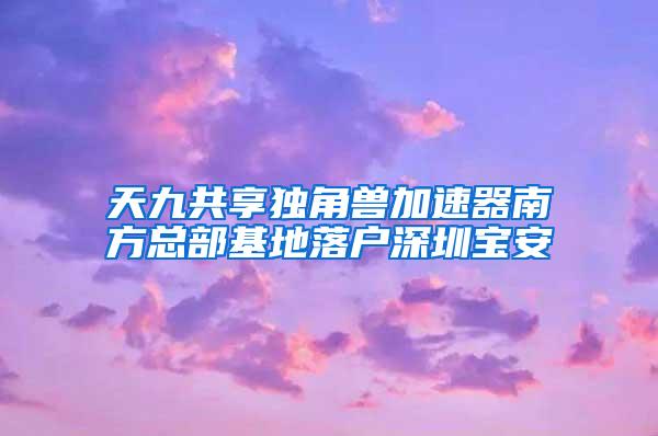 天九共享独角兽加速器南方总部基地落户深圳宝安