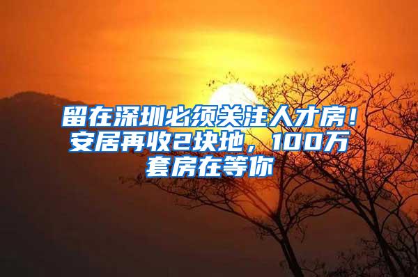 留在深圳必须关注人才房！安居再收2块地，100万套房在等你