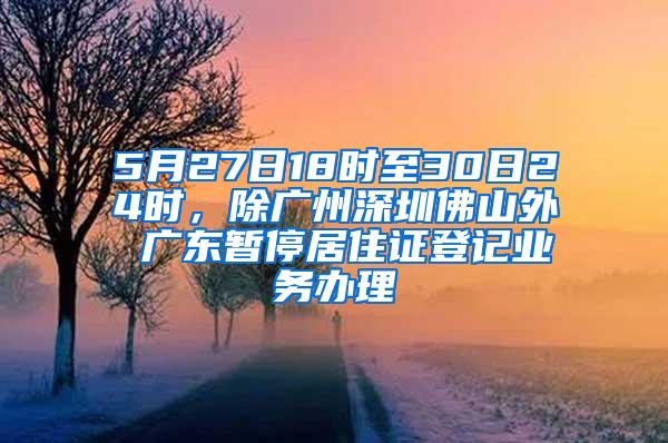 5月27日18时至30日24时，除广州深圳佛山外 广东暂停居住证登记业务办理