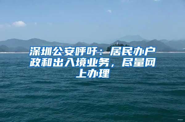 深圳公安呼吁：居民办户政和出入境业务，尽量网上办理