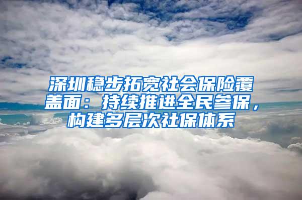 深圳稳步拓宽社会保险覆盖面：持续推进全民参保，构建多层次社保体系