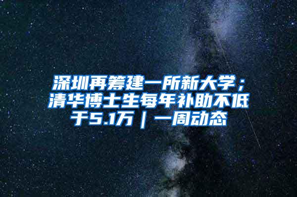 深圳再筹建一所新大学；清华博士生每年补助不低于5.1万｜一周动态