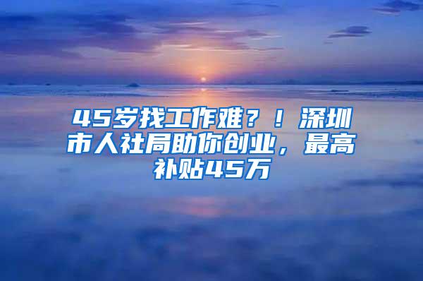 45岁找工作难？！深圳市人社局助你创业，最高补贴45万