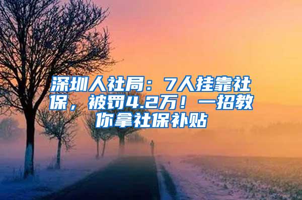 深圳人社局：7人挂靠社保，被罚4.2万！一招教你拿社保补贴