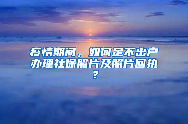 疫情期间，如何足不出户办理社保照片及照片回执？