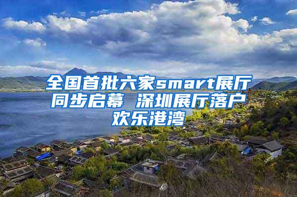 全国首批六家smart展厅同步启幕 深圳展厅落户欢乐港湾