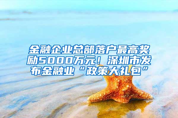 金融企业总部落户最高奖励5000万元！深圳市发布金融业“政策大礼包”