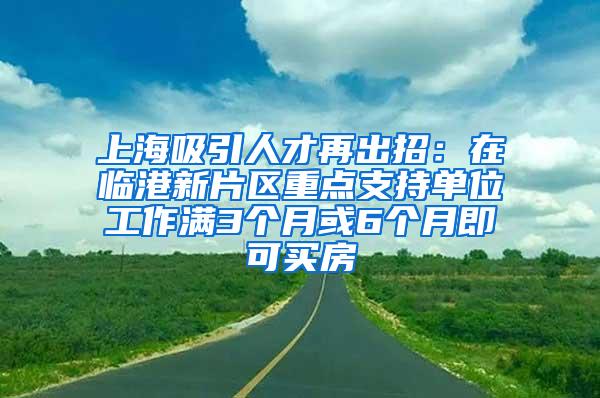 上海吸引人才再出招：在临港新片区重点支持单位工作满3个月或6个月即可买房