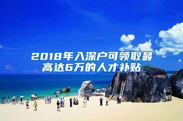 2018年入深户可领取最高达6万的人才补贴