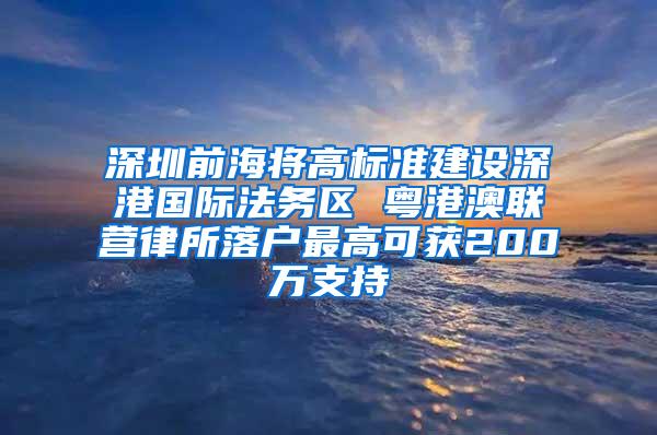 深圳前海将高标准建设深港国际法务区 粤港澳联营律所落户最高可获200万支持