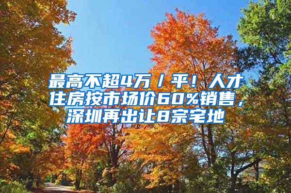 最高不超4万／平！人才住房按市场价60%销售，深圳再出让8宗宅地