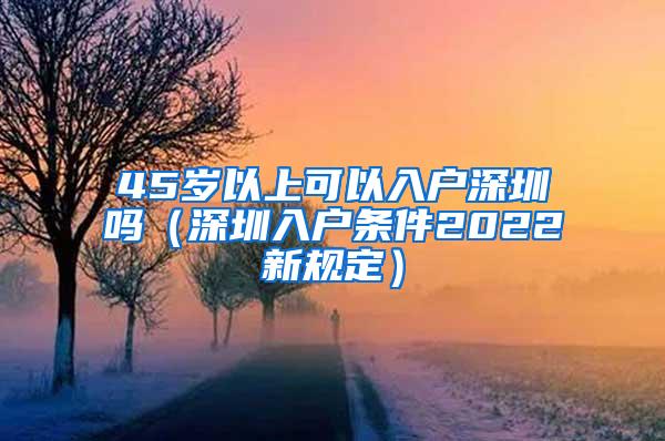 45岁以上可以入户深圳吗（深圳入户条件2022新规定）