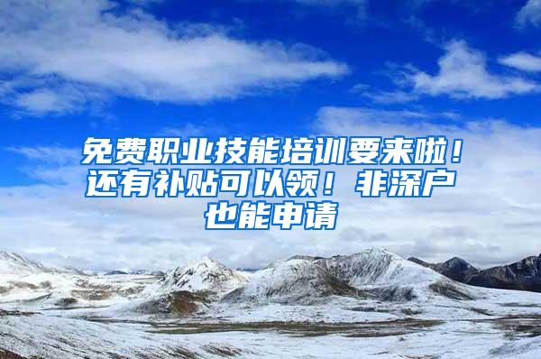 免费职业技能培训要来啦！还有补贴可以领！非深户也能申请