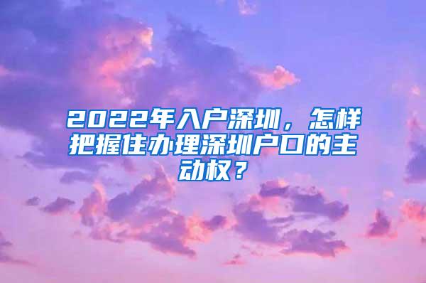 2022年入户深圳，怎样把握住办理深圳户口的主动权？