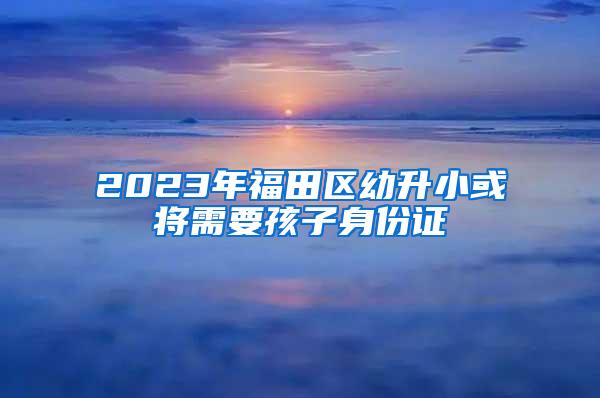 2023年福田区幼升小或将需要孩子身份证