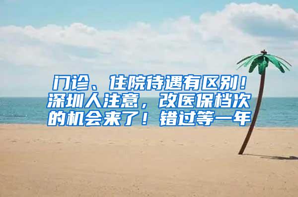 门诊、住院待遇有区别！深圳人注意，改医保档次的机会来了！错过等一年