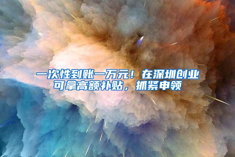 一次性到账一万元！在深圳创业可拿高额补贴，抓紧申领