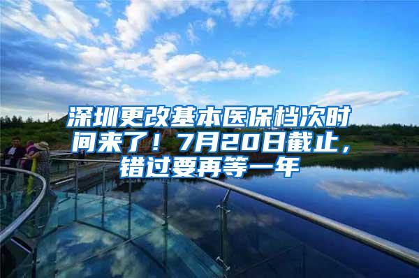 深圳更改基本医保档次时间来了！7月20日截止，错过要再等一年