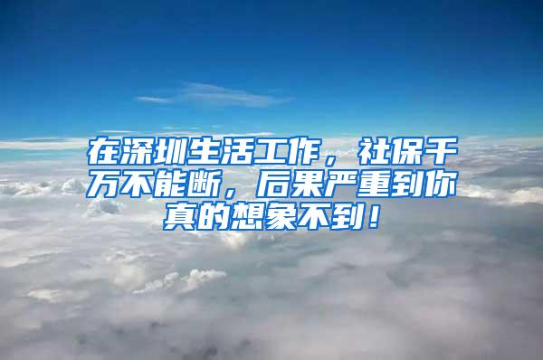 在深圳生活工作，社保千万不能断，后果严重到你真的想象不到！