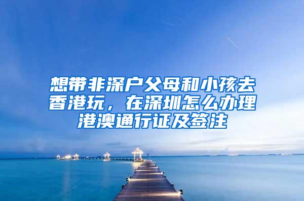 想带非深户父母和小孩去香港玩，在深圳怎么办理港澳通行证及签注