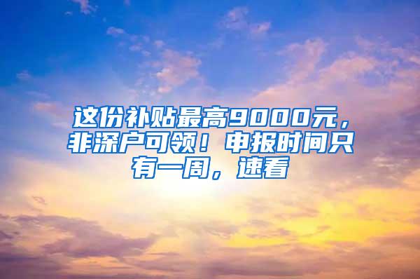 这份补贴最高9000元，非深户可领！申报时间只有一周，速看