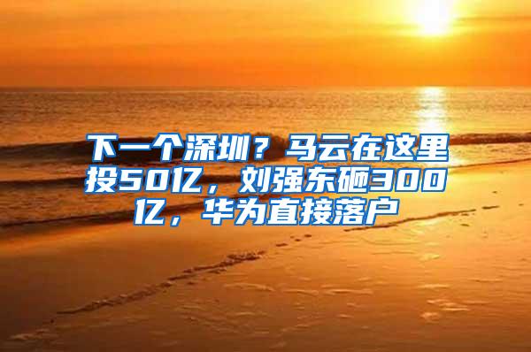 下一个深圳？马云在这里投50亿，刘强东砸300亿，华为直接落户