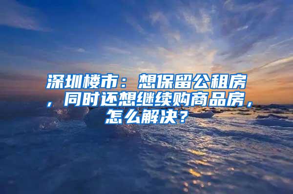 深圳楼市：想保留公租房，同时还想继续购商品房，怎么解决？